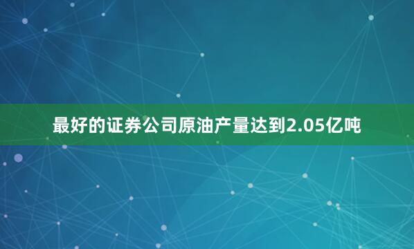 最好的证券公司原油产量达到2.05亿吨