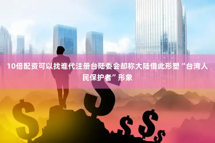 10倍配资可以找谁代注册台陆委会却称大陆借此形塑“台湾人民保护者”形象