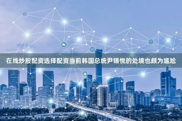 在线炒股配资选择配资当前韩国总统尹锡悦的处境也颇为尴尬