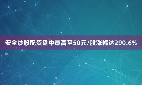 安全炒股配资盘中最高至50元/股涨幅达290.6%