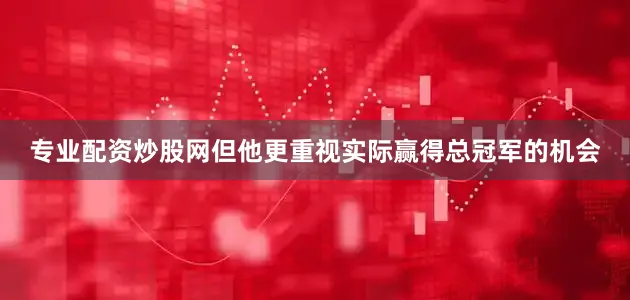专业配资炒股网但他更重视实际赢得总冠军的机会