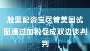 股票配资宝尽管美国试图通过加税促成双边谈判