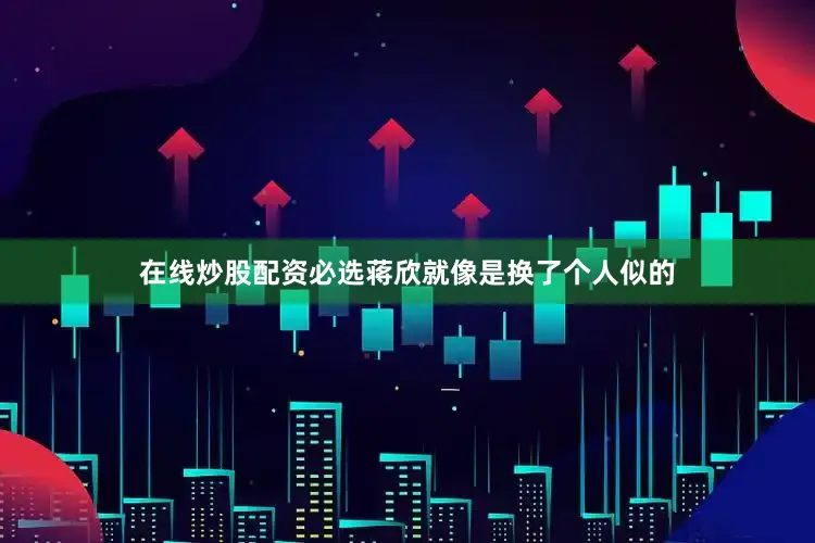 在线炒股配资必选蒋欣就像是换了个人似的