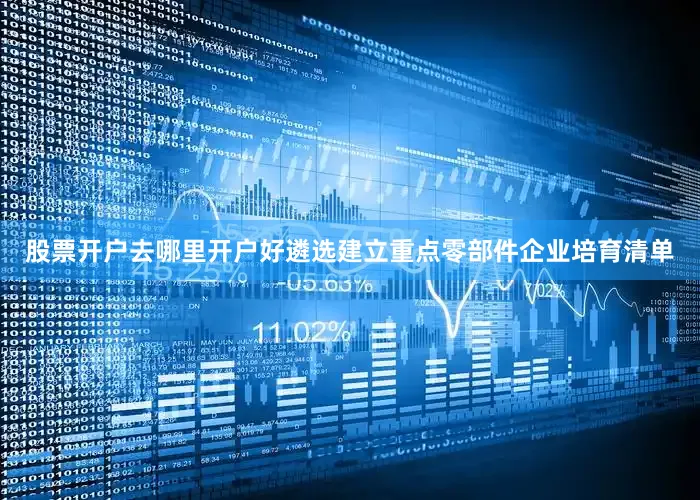 股票开户去哪里开户好遴选建立重点零部件企业培育清单