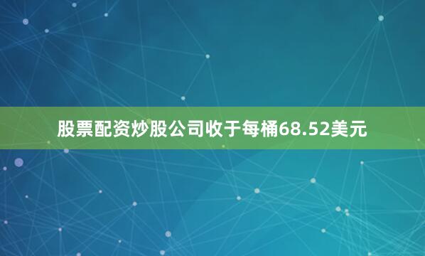 股票配资炒股公司收于每桶68.52美元