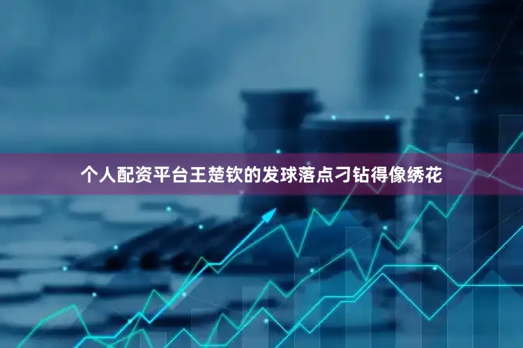 个人配资平台王楚钦的发球落点刁钻得像绣花