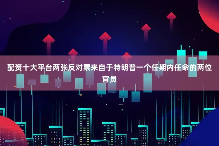 配资十大平台两张反对票来自于特朗普一个任期内任命的两位官员