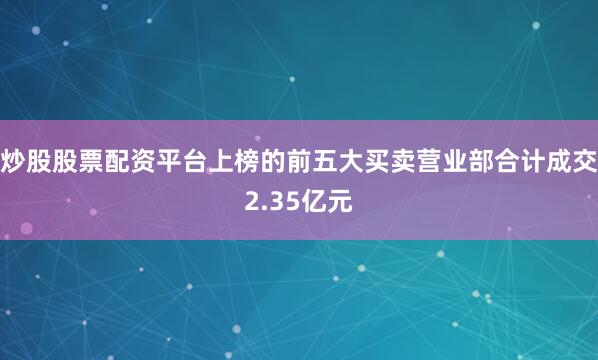 炒股股票配资平台上榜的前五大买卖营业部合计成交2.35亿元
