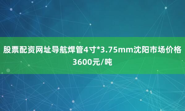 股票配资网址导航焊管4寸*3.75mm沈阳市场价格3600元/吨