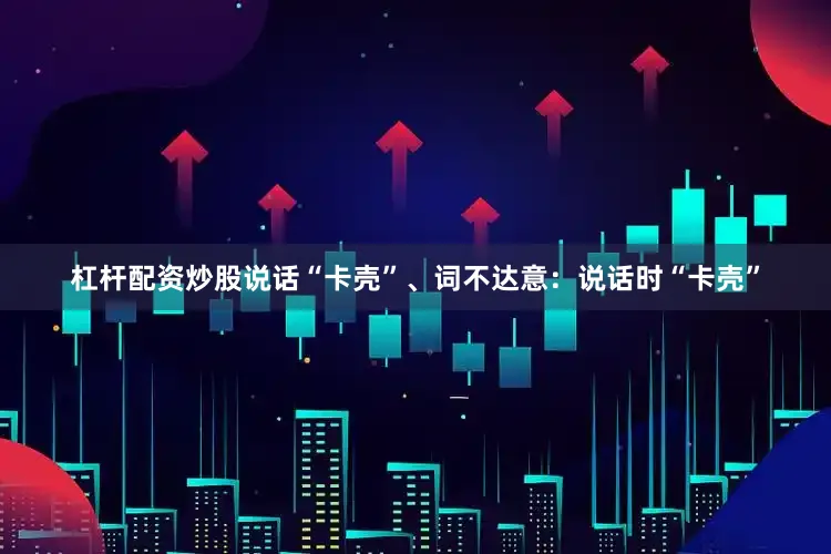 杠杆配资炒股说话“卡壳”、词不达意：说话时“卡壳”