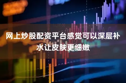 网上炒股配资平台感觉可以深层补水让皮肤更细嫩
